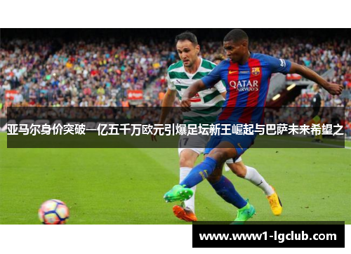 亚马尔身价突破一亿五千万欧元引爆足坛新王崛起与巴萨未来希望之