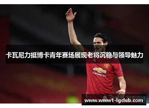 卡瓦尼力挺博卡青年赛场展现老将沉稳与领导魅力 卡瓦尼力挺博卡青年赛场展现老将沉稳与领导魅力