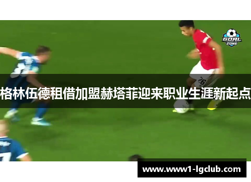 格林伍德租借加盟赫塔菲迎来职业生涯新起点