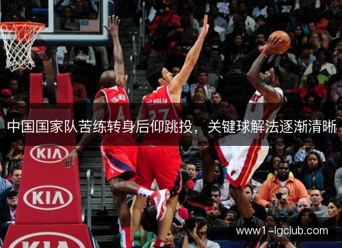 中国国家队苦练转身后仰跳投,关键球解法逐渐清晰 中国国家队苦练转身后仰跳投,关键球解法逐渐清晰